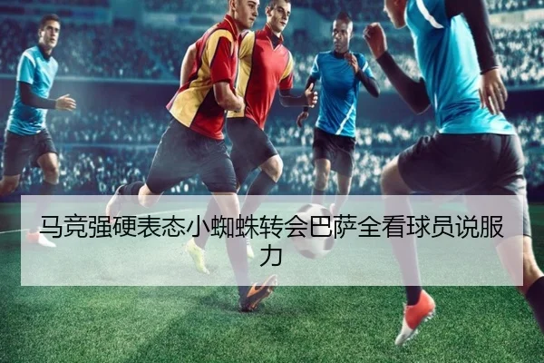 马竞强硬表态小蜘蛛转会巴萨全看球员说服力