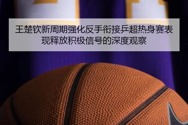 王楚钦新周期强化反手衔接乒超热身赛表现释放积极信号的深度观察